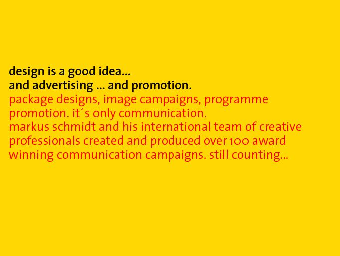 design is a good idea... and advertising ... and promotion. package-designs, image campaigns, programme-promotion. its only communication. markus schmidt and his team of creative professionals created and produced over 100 award winning communication-campaigns. still counting...