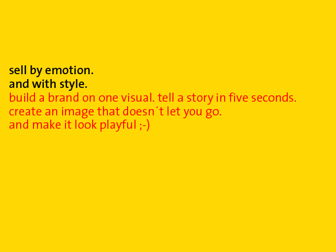 sell by emotion and with style. build a brand on one visual. tell a story in five seconds. create an image that doesnt let you go. and make it look playfull ;-)
